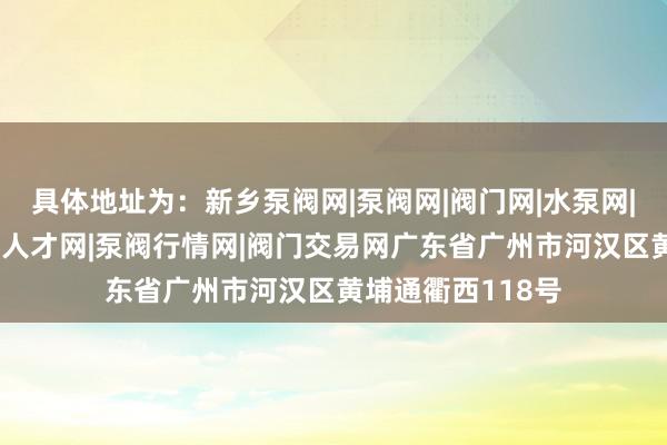 具体地址为:新乡泵阀网|泵阀网|阀门网|水泵网|阀门品牌网|泵阀人才网|泵阀行情网|阀门交易网广东省广州市河汉区黄埔通衢西118号